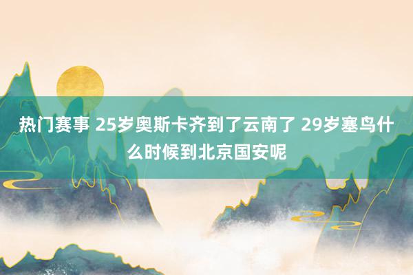 热门赛事 25岁奥斯卡齐到了云南了 29岁塞鸟什么时候到北京国安呢