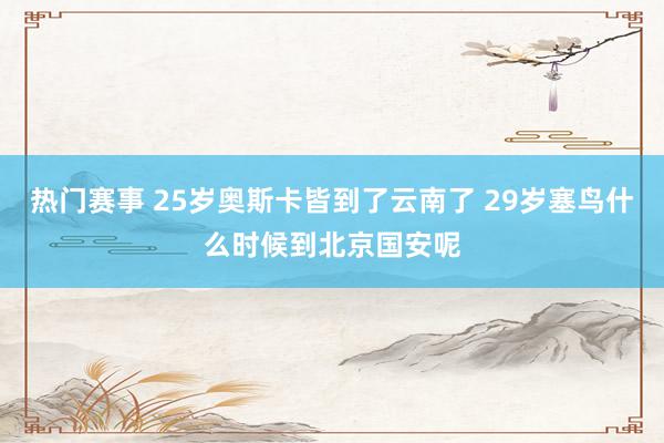 热门赛事 25岁奥斯卡皆到了云南了 29岁塞鸟什么时候到北京国安呢