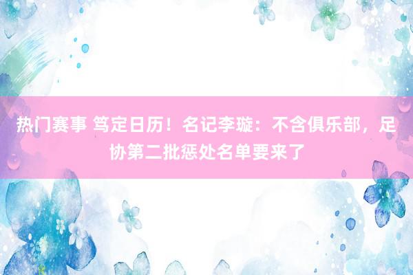 热门赛事 笃定日历！名记李璇：不含俱乐部，足协第二批惩处名单要来了