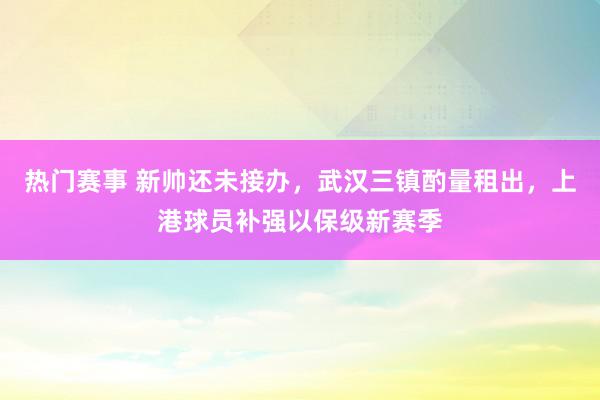 热门赛事 新帅还未接办，武汉三镇酌量租出，上港球员补强以保级新赛季