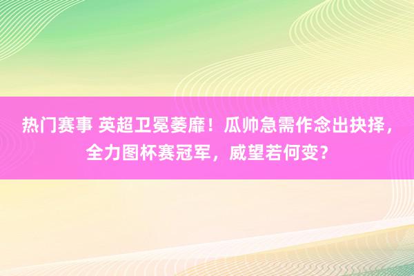 热门赛事 英超卫冕萎靡！瓜帅急需作念出抉择，全力图杯赛冠军，威望若何变？