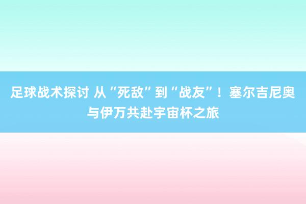 足球战术探讨 从“死敌”到“战友”！塞尔吉尼奥与伊万共赴宇宙杯之旅